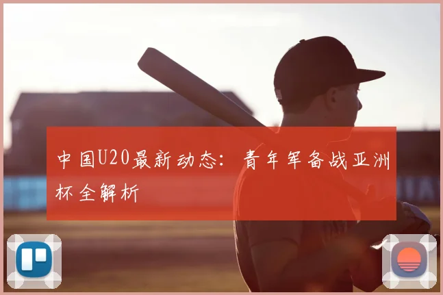 中国U20最新动态:青年军备战亚洲杯全解析