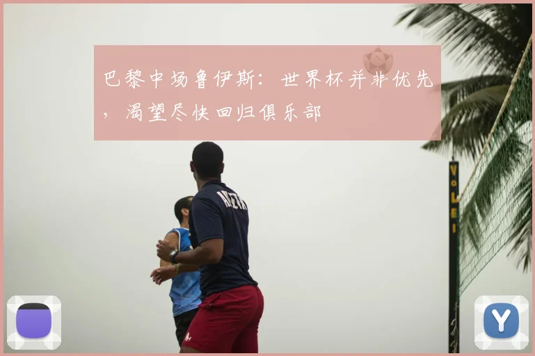 巴黎中场鲁伊斯:世界杯并非优先,渴望尽快回归俱乐部