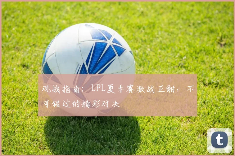 观战指南：LPL夏季赛激战正酣，不可错过的精彩对决