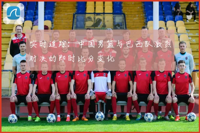 实时追踪：中国男篮与巴西队激烈对决的即时比分变化