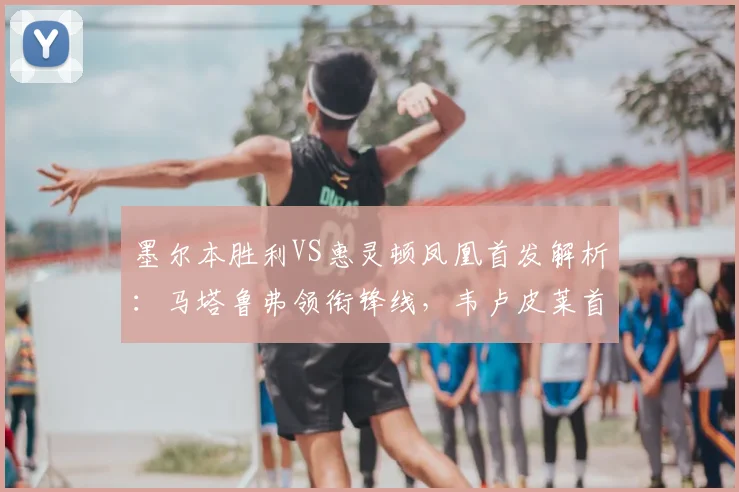 墨尔本胜利VS惠灵顿凤凰首发解析：马塔鲁弗领衔锋线，韦卢皮莱首发登场成看点