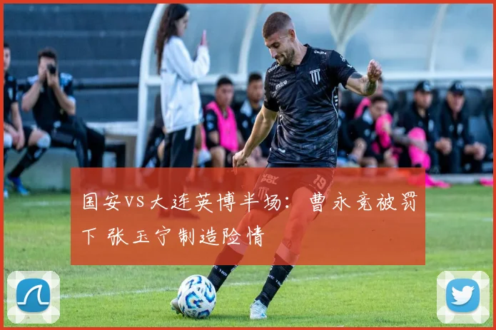 国安vs大连英博半场:曹永竞被罚下 张玉宁制造险情