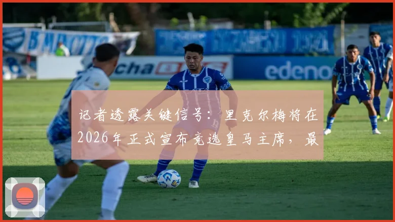 记者透露关键信号:里克尔梅将在2026年正式宣布竞选皇马主席,最新动态与潜在影响分析