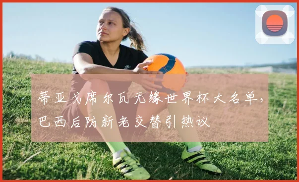 蒂亚戈席尔瓦无缘世界杯大名单，巴西后防新老交替引热议