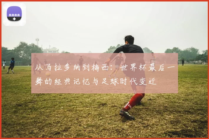 从马拉多纳到梅西:世界杯最后一舞的经典记忆与足球时代变迁