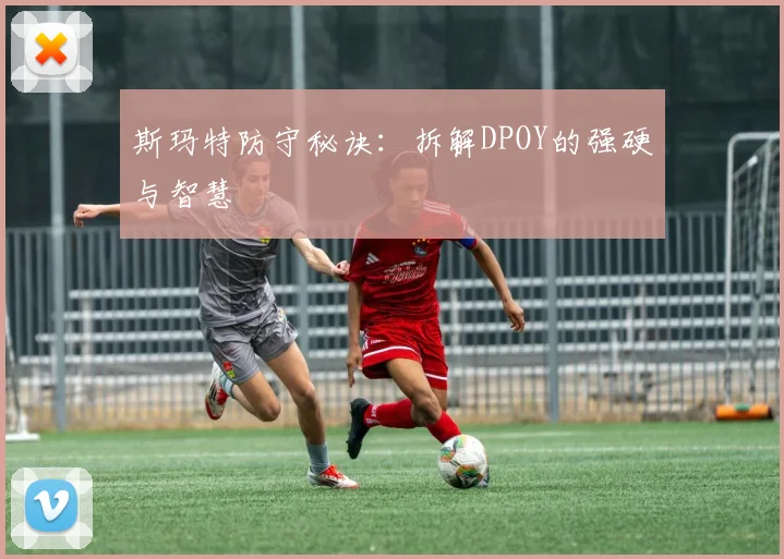 斯玛特防守秘诀:拆解DPOY的强硬与智慧