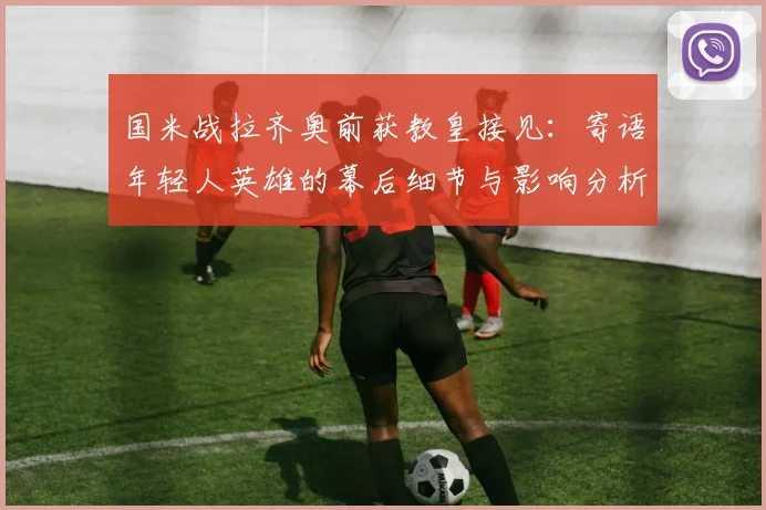 国米战拉齐奥前获教皇接见：寄语年轻人英雄的幕后细节与影响分析