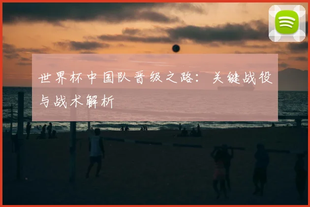 世界杯中国队晋级之路:关键战役与战术解析