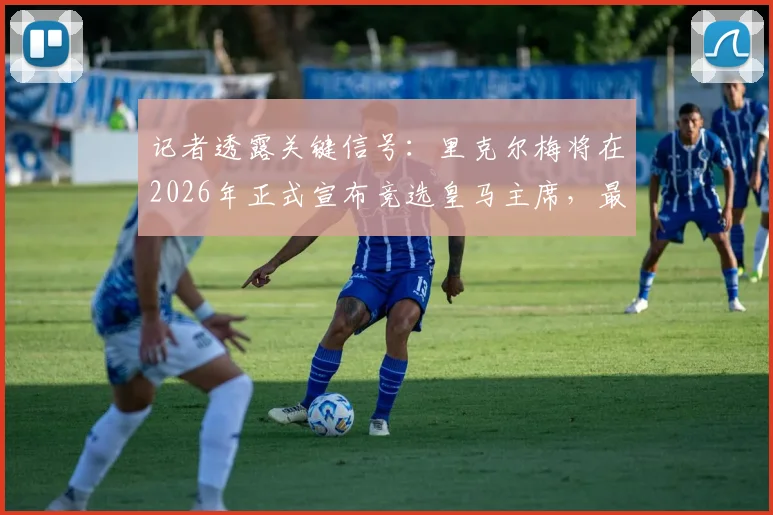 记者透露关键信号：里克尔梅将在2026年正式宣布竞选皇马主席，最新动态与潜在影响分析