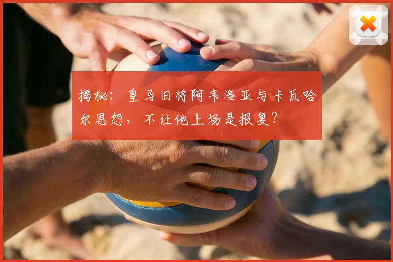 揭秘：皇马旧将阿韦洛亚与卡瓦哈尔恩怨，不让他上场是报复？