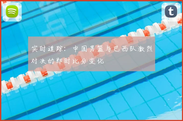 实时追踪:中国男篮与巴西队激烈对决的即时比分变化