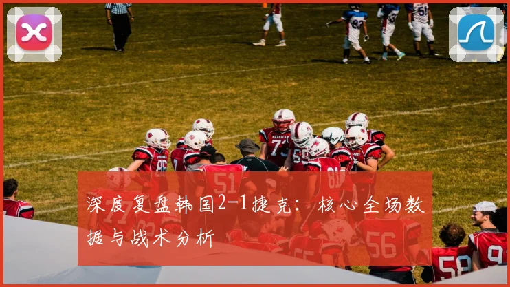 深度复盘韩国2-1捷克:核心全场数据与战术分析