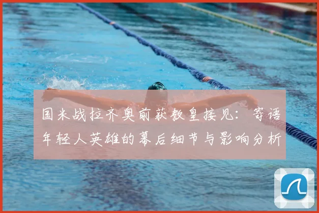 国米战拉齐奥前获教皇接见：寄语年轻人英雄的幕后细节与影响分析